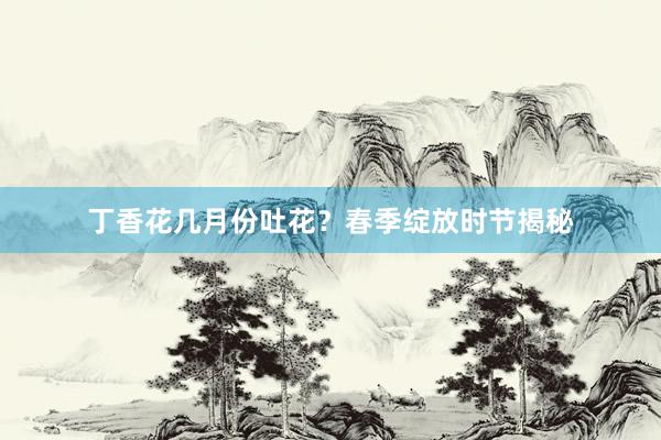 丁香花几月份吐花？春季绽放时节揭秘